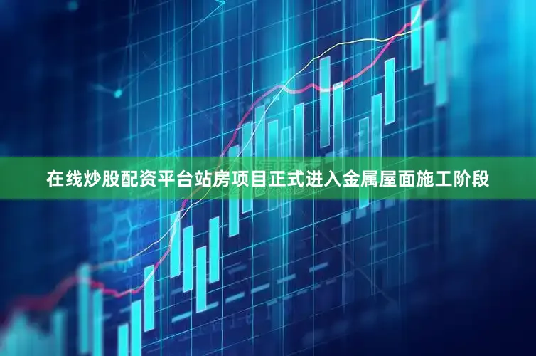 在线炒股配资平台站房项目正式进入金属屋面施工阶段
