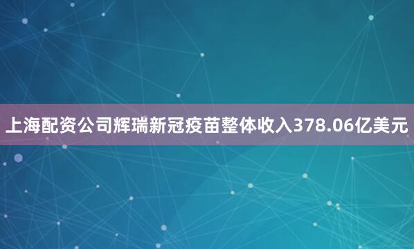 上海配资公司辉瑞新冠疫苗整体收入378.06亿美元