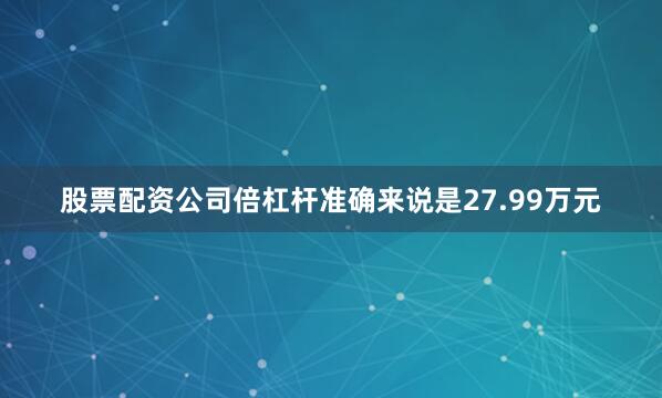 股票配资公司倍杠杆准确来说是27.99万元