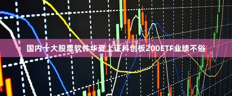 国内十大股票软件华夏上证科创板200ETF业绩不俗