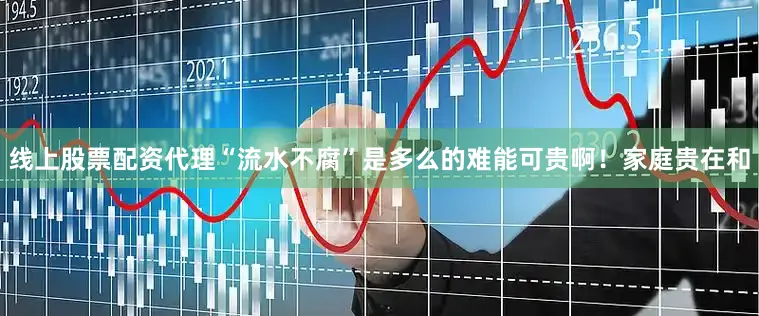 线上股票配资代理“流水不腐”是多么的难能可贵啊！家庭贵在和
