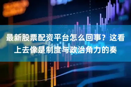 最新股票配资平台怎么回事？这看上去像是制度与政治角力的奏
